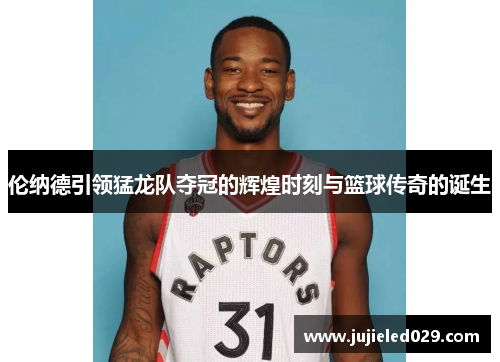 伦纳德引领猛龙队夺冠的辉煌时刻与篮球传奇的诞生