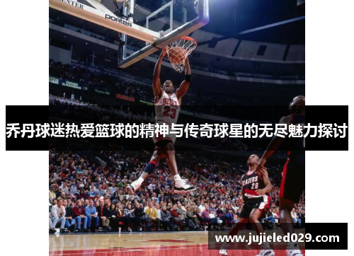 乔丹球迷热爱篮球的精神与传奇球星的无尽魅力探讨