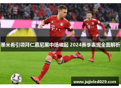 基米希引领拜仁慕尼黑中场崛起 2024赛季表现全面解析