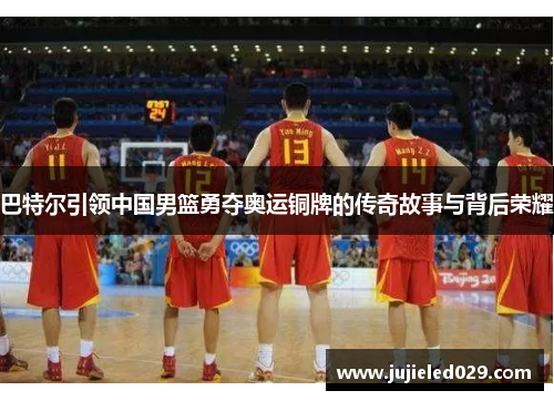 巴特尔引领中国男篮勇夺奥运铜牌的传奇故事与背后荣耀