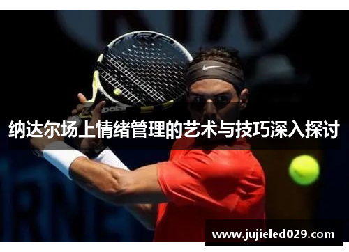 纳达尔场上情绪管理的艺术与技巧深入探讨