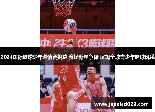 2024国际篮球少年邀请赛揭幕 赛场新星争锋 展现全球青少年篮球风采