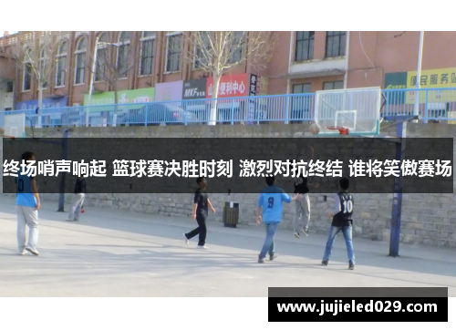 终场哨声响起 篮球赛决胜时刻 激烈对抗终结 谁将笑傲赛场