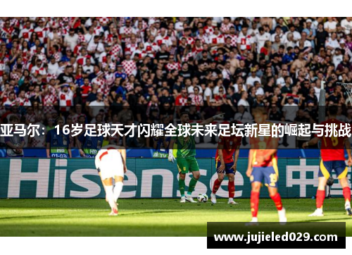 亚马尔：16岁足球天才闪耀全球未来足坛新星的崛起与挑战
