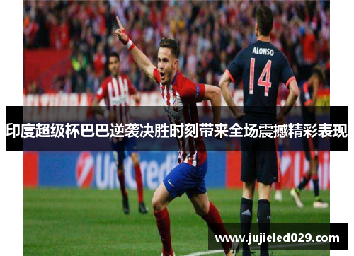 印度超级杯巴巴逆袭决胜时刻带来全场震撼精彩表现