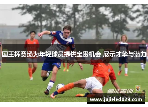 国王杯赛场为年轻球员提供宝贵机会 展示才华与潜力