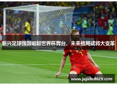 新兴足球强国崛起世界杯舞台，未来格局或将大变革