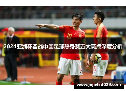 2024亚洲杯备战中国足球热身赛五大亮点深度分析